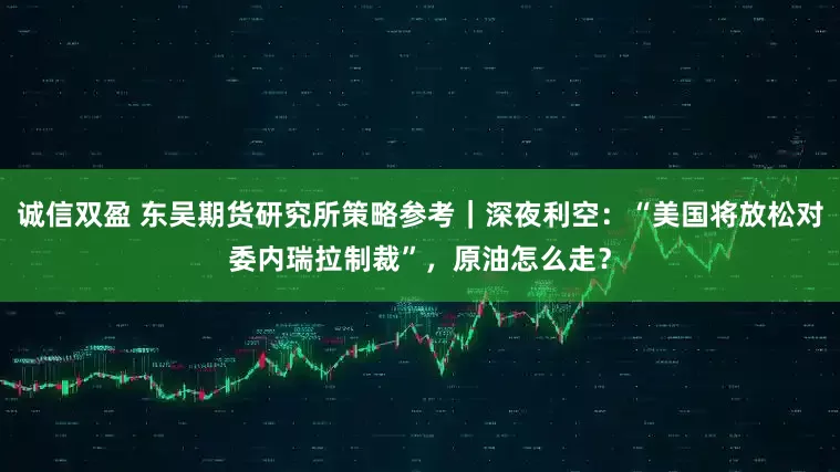 诚信双盈 东吴期货研究所策略参考｜深夜利空：“美国将放松对委内瑞拉制裁”，原油怎么走？
