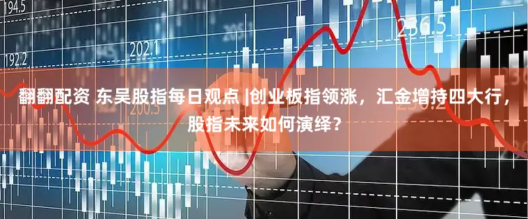 翻翻配资 东吴股指每日观点 |创业板指领涨，汇金增持四大行，股指未来如何演绎？