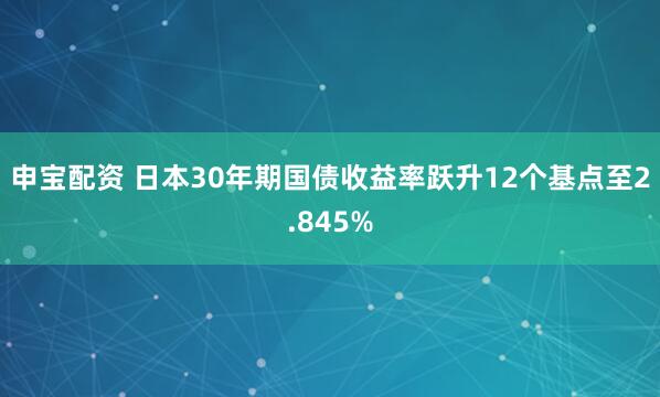 申宝配资 日本30年期国债收益率跃升12个基点至2.845%
