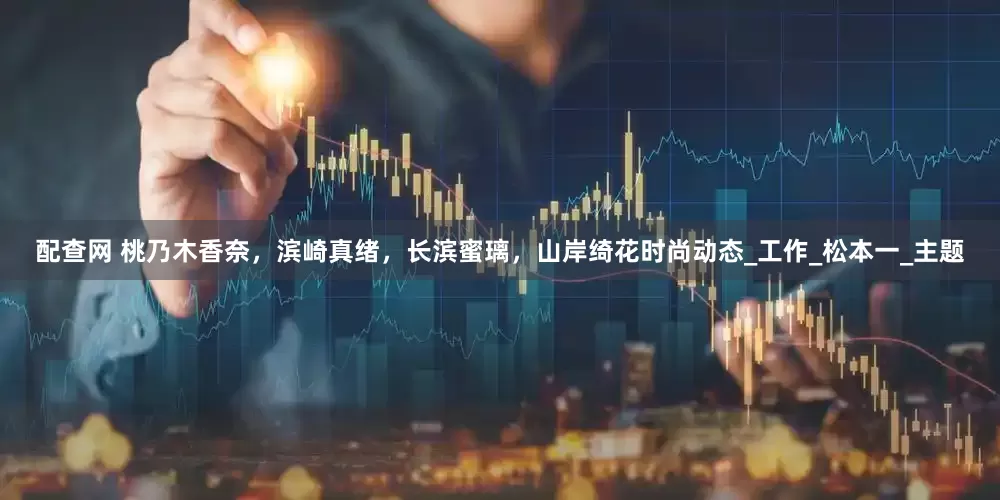 配查网 桃乃木香奈，滨崎真绪，长滨蜜璃，山岸绮花时尚动态_工作_松本一_主题