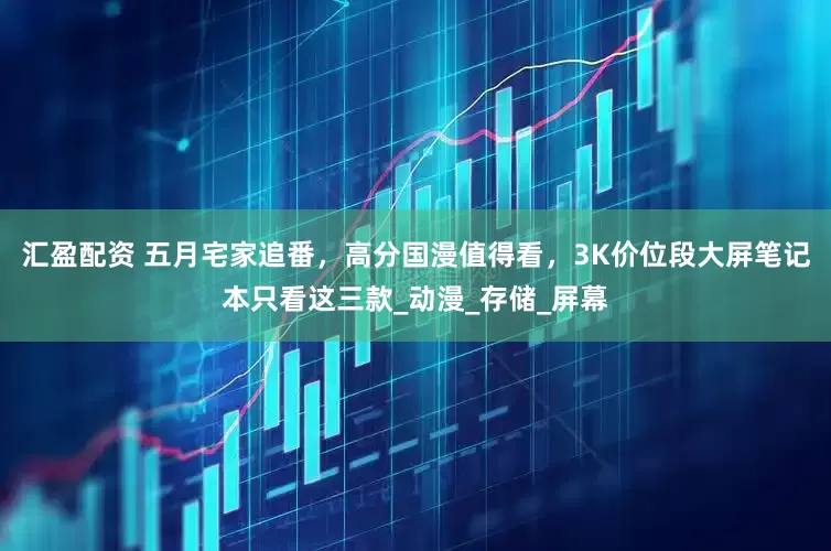 汇盈配资 五月宅家追番，高分国漫值得看，3K价位段大屏笔记本只看这三款_动漫_存储_屏幕