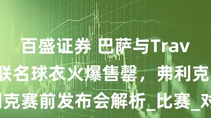 百盛证券 巴萨与Travis Scott联名球衣火爆售罄，弗利克赛前发布会解析_比赛_对阵_巴拉多利德