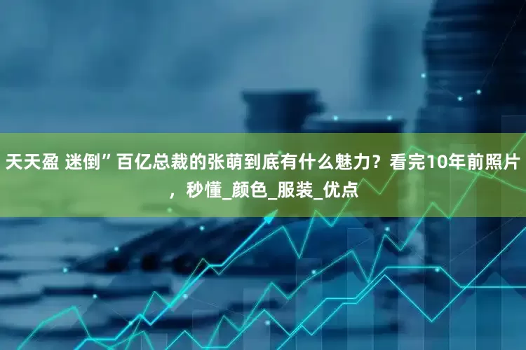 天天盈 迷倒”百亿总裁的张萌到底有什么魅力？看完10年前照片，秒懂_颜色_服装_优点