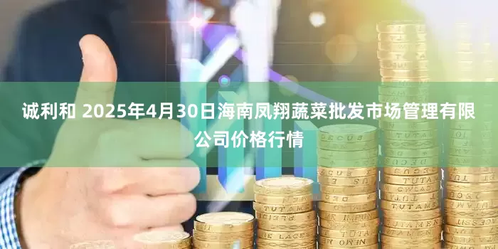 诚利和 2025年4月30日海南凤翔蔬菜批发市场管理有限公司价格行情