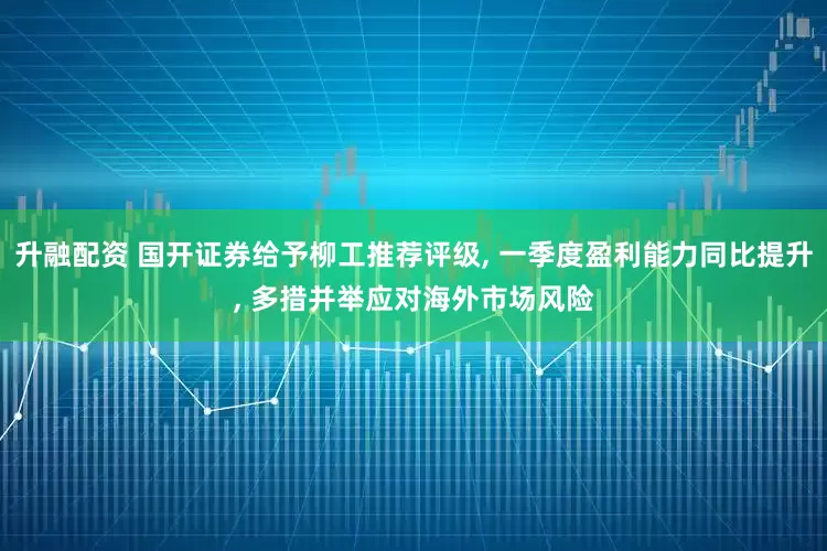 升融配资 国开证券给予柳工推荐评级, 一季度盈利能力同比提升, 多措并举应对海外市场风险