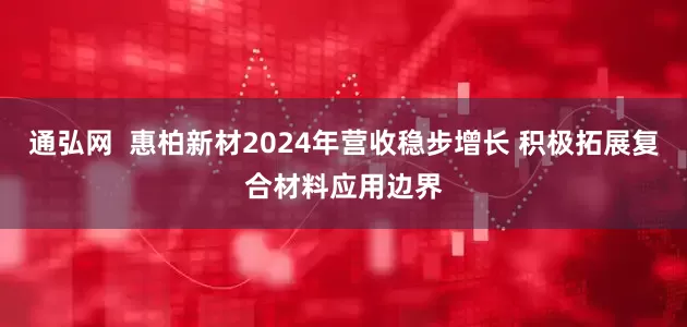 通弘网  惠柏新材2024年营收稳步增长 积极拓展复合材料应用边界