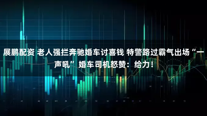 展鹏配资 老人强拦奔驰婚车讨喜钱 特警路过霸气出场“一声吼” 婚车司机怒赞：给力！