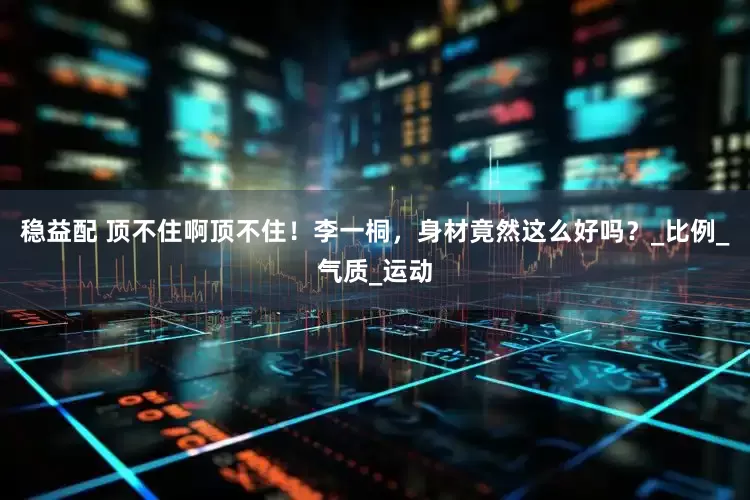 稳益配 顶不住啊顶不住！李一桐，身材竟然这么好吗？_比例_气质_运动