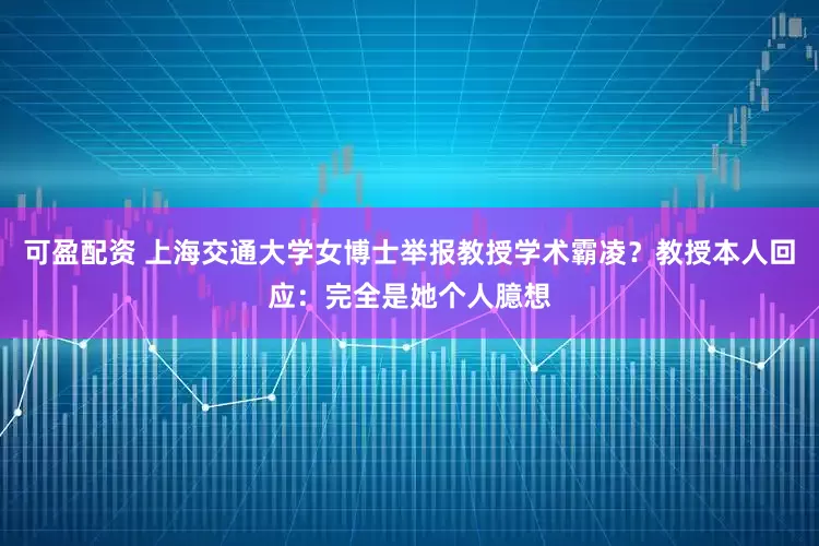 可盈配资 上海交通大学女博士举报教授学术霸凌？教授本人回应：完全是她个人臆想