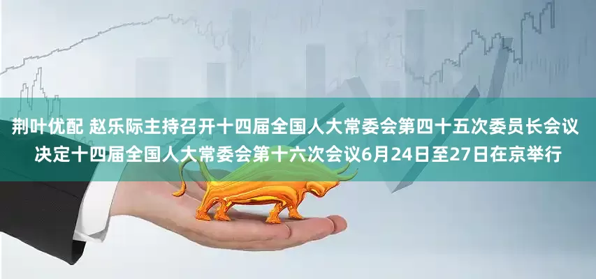 荆叶优配 赵乐际主持召开十四届全国人大常委会第四十五次委员长会议 决定十四届全国人大常委会第十六次会议6月24日至27日在京举行