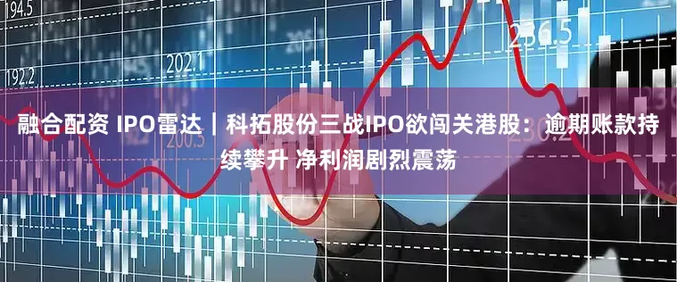 融合配资 IPO雷达｜科拓股份三战IPO欲闯关港股：逾期账款持续攀升 净利润剧烈震荡