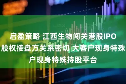 启盈策略 江西生物闯关港股IPO现疑云：股权接盘方关系密切 大客户现身特殊持股平台