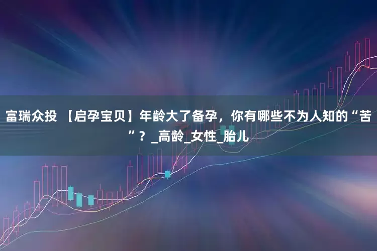 富瑞众投 【启孕宝贝】年龄大了备孕，你有哪些不为人知的“苦”？_高龄_女性_胎儿