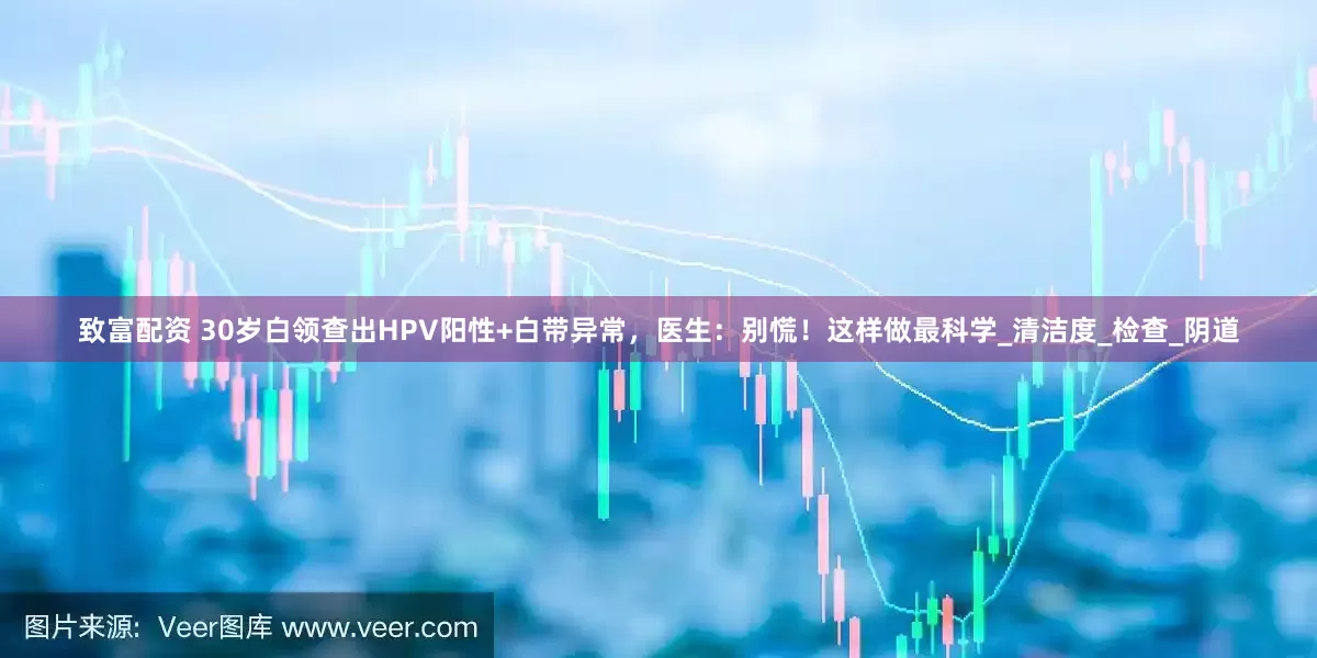 致富配资 30岁白领查出HPV阳性+白带异常，医生：别慌！这样做最科学_清洁度_检查_阴道