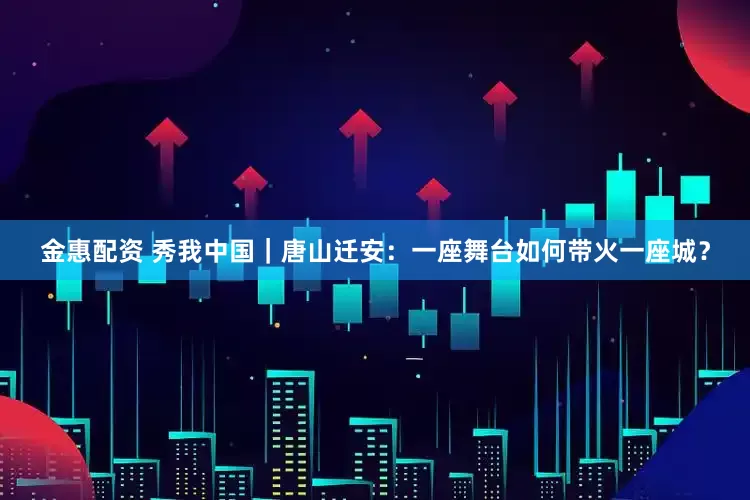 金惠配资 秀我中国｜唐山迁安：一座舞台如何带火一座城？