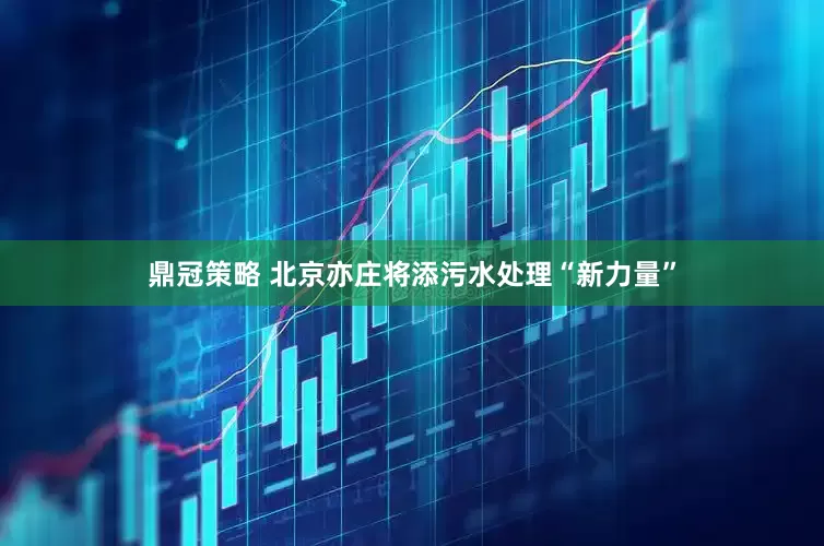 鼎冠策略 北京亦庄将添污水处理“新力量”