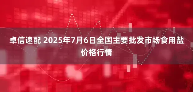 卓信速配 2025年7月6日全国主要批发市场食用盐价格行情