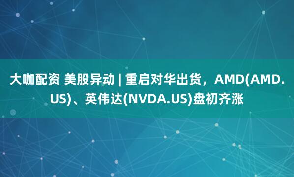 大咖配资 美股异动 | 重启对华出货，AMD(AMD.US)、英伟达(NVDA.US)盘初齐涨