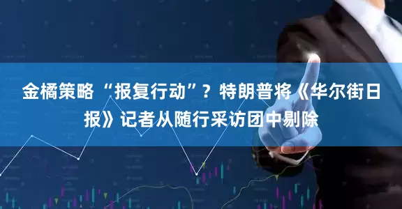 金橘策略 “报复行动”？特朗普将《华尔街日报》记者从随行采访团中剔除