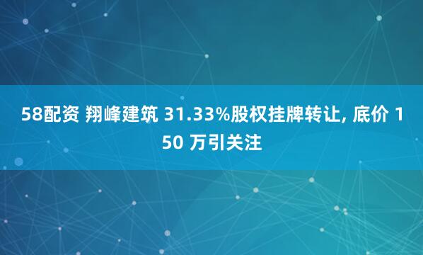 58配资 翔峰建筑 31.33%股权挂牌转让, 底价 150 万引关注