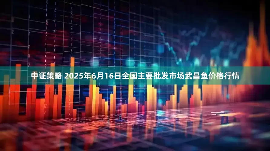 中证策略 2025年6月16日全国主要批发市场武昌鱼价格行情