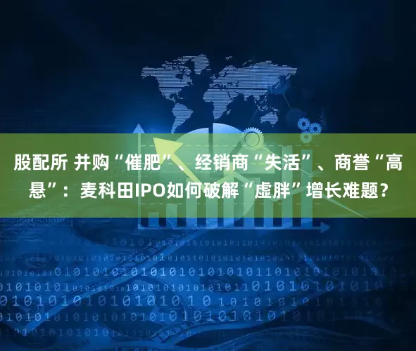 股配所 并购“催肥”、经销商“失活”、商誉“高悬”：麦科田IPO如何破解“虚胖”增长难题？