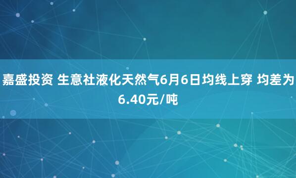 嘉盛投资 生意社液化天然气6月6日均线上穿 均差为6.40元/吨